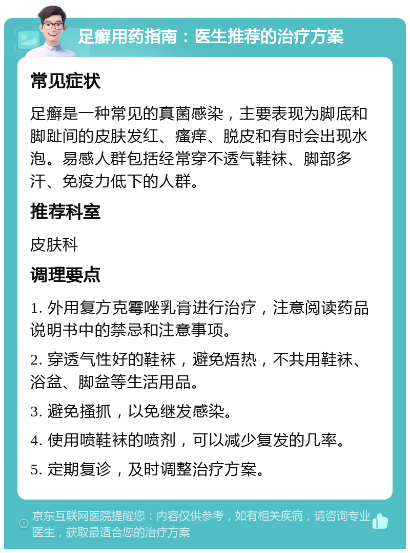 足癣用药指南：医生推荐的治疗方案 常见症状 足癣是一种常见的真菌感染，主要表现为脚底和脚趾间的皮肤发红、瘙痒、脱皮和有时会出现水泡。易感人群包括经常穿不透气鞋袜、脚部多汗、免疫力低下的人群。 推荐科室 皮肤科 调理要点 1. 外用复方克霉唑乳膏进行治疗，注意阅读药品说明书中的禁忌和注意事项。 2. 穿透气性好的鞋袜，避免焐热，不共用鞋袜、浴盆、脚盆等生活用品。 3. 避免搔抓，以免继发感染。 4. 使用喷鞋袜的喷剂，可以减少复发的几率。 5. 定期复诊，及时调整治疗方案。