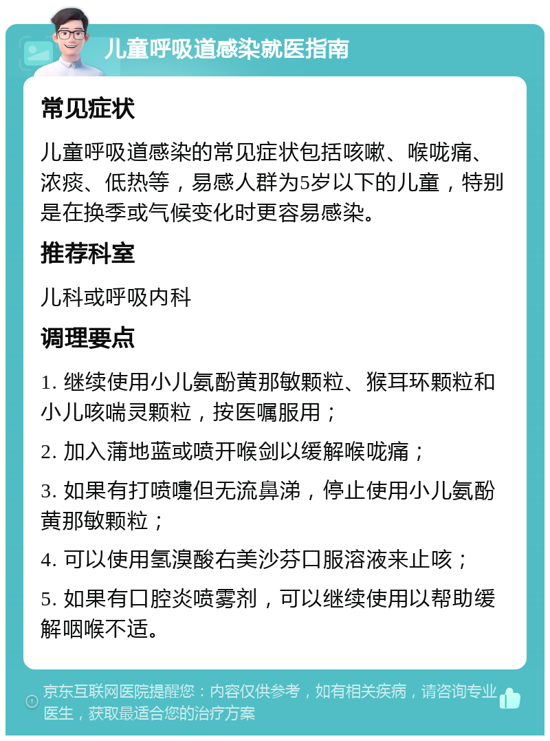 儿童呼吸道感染就医指南 常见症状 儿童呼吸道感染的常见症状包括咳嗽、喉咙痛、浓痰、低热等，易感人群为5岁以下的儿童，特别是在换季或气候变化时更容易感染。 推荐科室 儿科或呼吸内科 调理要点 1. 继续使用小儿氨酚黄那敏颗粒、猴耳环颗粒和小儿咳喘灵颗粒，按医嘱服用； 2. 加入蒲地蓝或喷开喉剑以缓解喉咙痛； 3. 如果有打喷嚏但无流鼻涕，停止使用小儿氨酚黄那敏颗粒； 4. 可以使用氢溴酸右美沙芬口服溶液来止咳； 5. 如果有口腔炎喷雾剂，可以继续使用以帮助缓解咽喉不适。