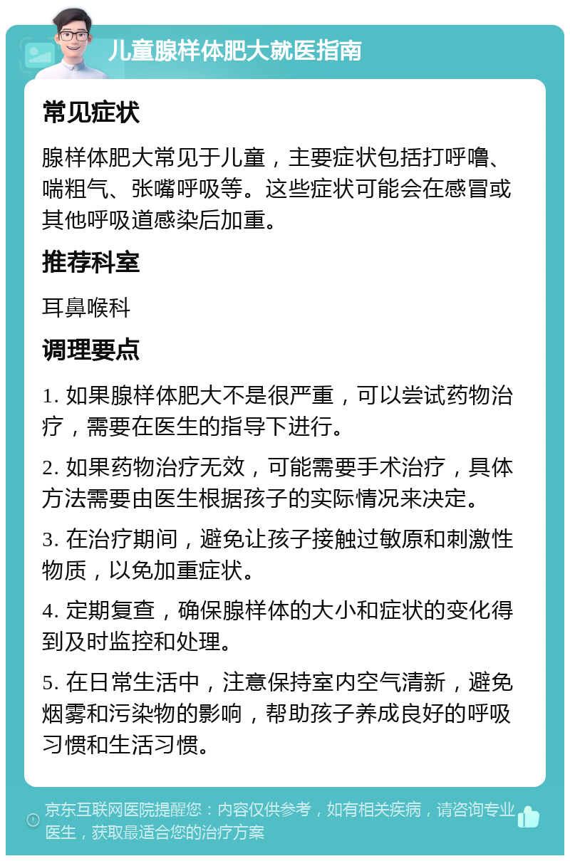 儿童腺样体肥大就医指南 常见症状 腺样体肥大常见于儿童，主要症状包括打呼噜、喘粗气、张嘴呼吸等。这些症状可能会在感冒或其他呼吸道感染后加重。 推荐科室 耳鼻喉科 调理要点 1. 如果腺样体肥大不是很严重，可以尝试药物治疗，需要在医生的指导下进行。 2. 如果药物治疗无效，可能需要手术治疗，具体方法需要由医生根据孩子的实际情况来决定。 3. 在治疗期间，避免让孩子接触过敏原和刺激性物质，以免加重症状。 4. 定期复查，确保腺样体的大小和症状的变化得到及时监控和处理。 5. 在日常生活中，注意保持室内空气清新，避免烟雾和污染物的影响，帮助孩子养成良好的呼吸习惯和生活习惯。