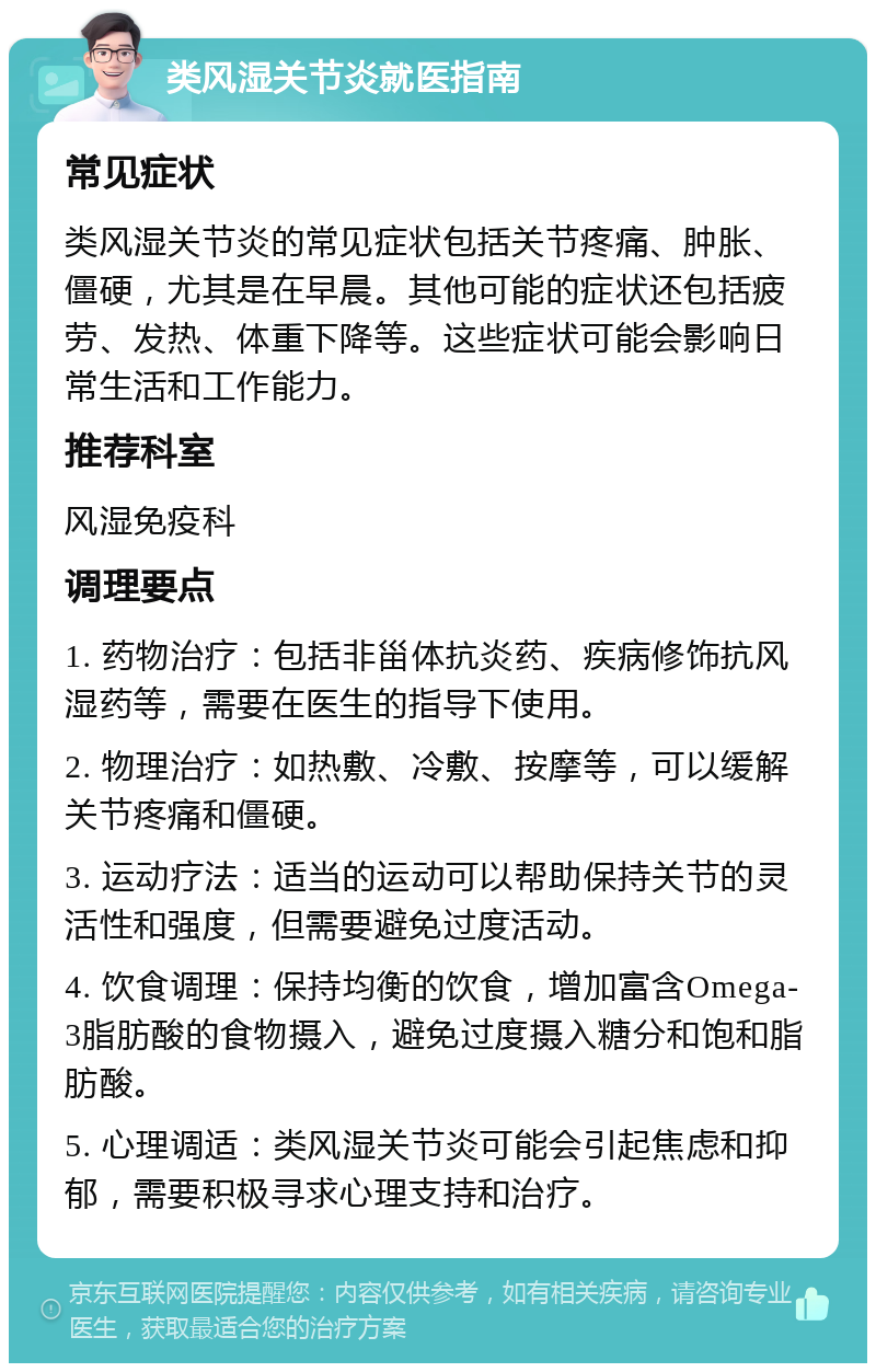 类风湿关节炎就医指南 常见症状 类风湿关节炎的常见症状包括关节疼痛、肿胀、僵硬，尤其是在早晨。其他可能的症状还包括疲劳、发热、体重下降等。这些症状可能会影响日常生活和工作能力。 推荐科室 风湿免疫科 调理要点 1. 药物治疗：包括非甾体抗炎药、疾病修饰抗风湿药等，需要在医生的指导下使用。 2. 物理治疗：如热敷、冷敷、按摩等，可以缓解关节疼痛和僵硬。 3. 运动疗法：适当的运动可以帮助保持关节的灵活性和强度，但需要避免过度活动。 4. 饮食调理：保持均衡的饮食，增加富含Omega-3脂肪酸的食物摄入，避免过度摄入糖分和饱和脂肪酸。 5. 心理调适：类风湿关节炎可能会引起焦虑和抑郁，需要积极寻求心理支持和治疗。