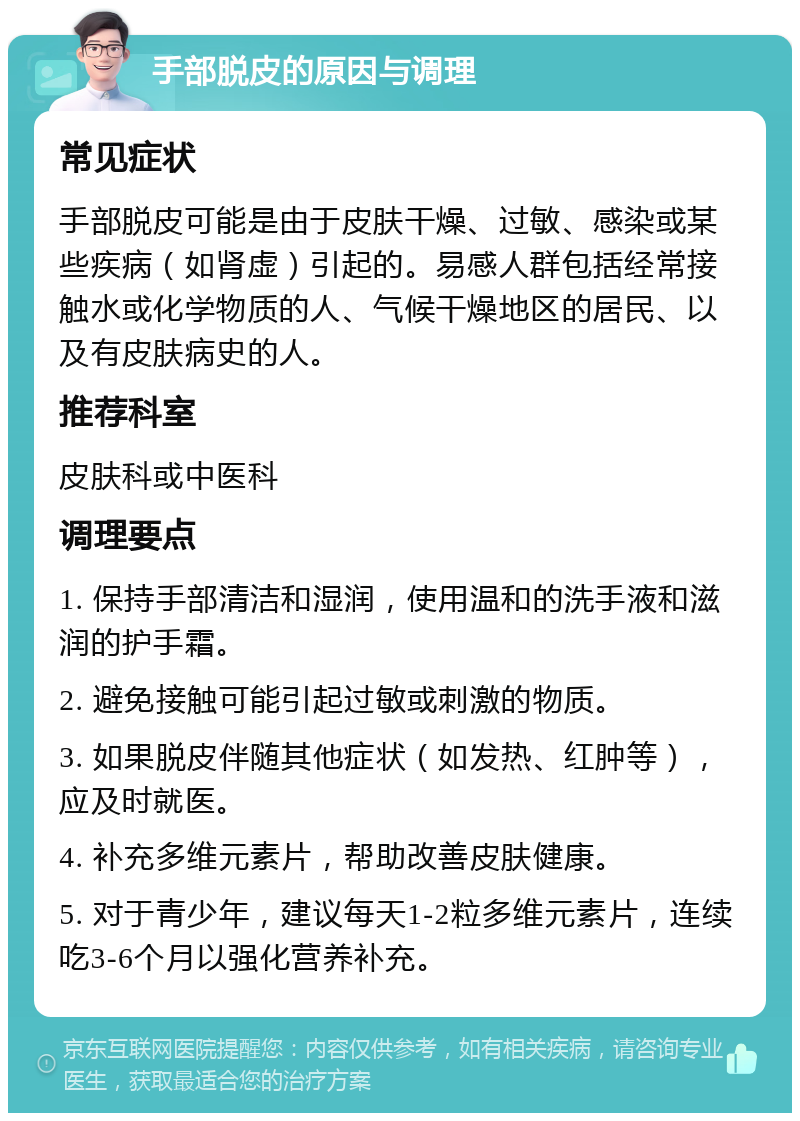 手部脱皮的原因与调理 常见症状 手部脱皮可能是由于皮肤干燥、过敏、感染或某些疾病（如肾虚）引起的。易感人群包括经常接触水或化学物质的人、气候干燥地区的居民、以及有皮肤病史的人。 推荐科室 皮肤科或中医科 调理要点 1. 保持手部清洁和湿润，使用温和的洗手液和滋润的护手霜。 2. 避免接触可能引起过敏或刺激的物质。 3. 如果脱皮伴随其他症状（如发热、红肿等），应及时就医。 4. 补充多维元素片，帮助改善皮肤健康。 5. 对于青少年，建议每天1-2粒多维元素片，连续吃3-6个月以强化营养补充。