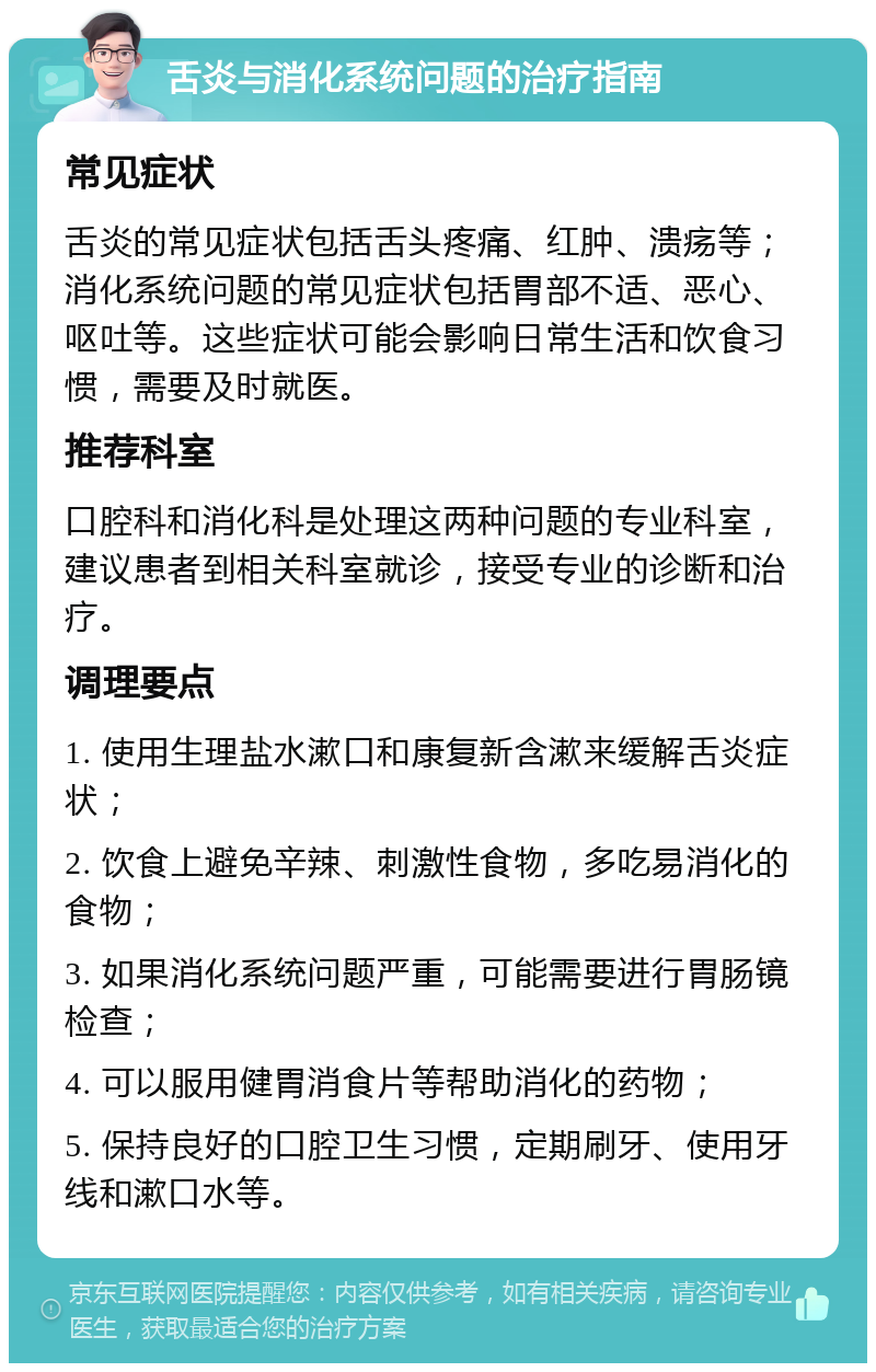 舌炎与消化系统问题的治疗指南 常见症状 舌炎的常见症状包括舌头疼痛、红肿、溃疡等；消化系统问题的常见症状包括胃部不适、恶心、呕吐等。这些症状可能会影响日常生活和饮食习惯，需要及时就医。 推荐科室 口腔科和消化科是处理这两种问题的专业科室，建议患者到相关科室就诊，接受专业的诊断和治疗。 调理要点 1. 使用生理盐水漱口和康复新含漱来缓解舌炎症状； 2. 饮食上避免辛辣、刺激性食物，多吃易消化的食物； 3. 如果消化系统问题严重，可能需要进行胃肠镜检查； 4. 可以服用健胃消食片等帮助消化的药物； 5. 保持良好的口腔卫生习惯，定期刷牙、使用牙线和漱口水等。