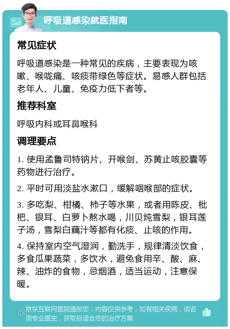 呼吸道感染就医指南 常见症状 呼吸道感染是一种常见的疾病，主要表现为咳嗽、喉咙痛、咳痰带绿色等症状。易感人群包括老年人、儿童、免疫力低下者等。 推荐科室 呼吸内科或耳鼻喉科 调理要点 1. 使用孟鲁司特钠片、开喉剑、苏黄止咳胶囊等药物进行治疗。 2. 平时可用淡盐水漱口，缓解咽喉部的症状。 3. 多吃梨、柑橘、柿子等水果，或者用陈皮、枇杷、银耳、白萝卜熬水喝，川贝炖雪梨，银耳莲子汤，雪梨白藕汁等都有化痰、止咳的作用。 4. 保持室内空气湿润，勤洗手，规律清淡饮食，多食瓜果蔬菜，多饮水，避免食用辛、酸、麻、辣、油炸的食物，忌烟酒，适当运动，注意保暖。