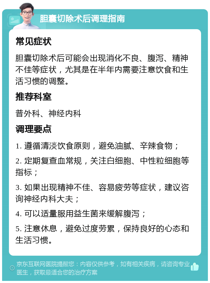 胆囊切除术后调理指南 常见症状 胆囊切除术后可能会出现消化不良、腹泻、精神不佳等症状，尤其是在半年内需要注意饮食和生活习惯的调整。 推荐科室 普外科、神经内科 调理要点 1. 遵循清淡饮食原则，避免油腻、辛辣食物； 2. 定期复查血常规，关注白细胞、中性粒细胞等指标； 3. 如果出现精神不佳、容易疲劳等症状，建议咨询神经内科大夫； 4. 可以适量服用益生菌来缓解腹泻； 5. 注意休息，避免过度劳累，保持良好的心态和生活习惯。