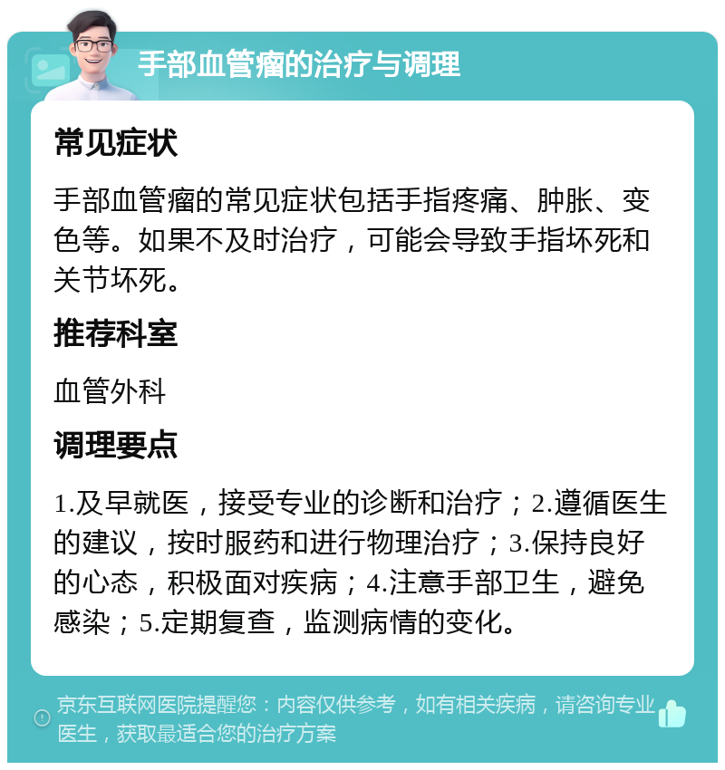 手部血管瘤的治疗与调理 常见症状 手部血管瘤的常见症状包括手指疼痛、肿胀、变色等。如果不及时治疗，可能会导致手指坏死和关节坏死。 推荐科室 血管外科 调理要点 1.及早就医，接受专业的诊断和治疗；2.遵循医生的建议，按时服药和进行物理治疗；3.保持良好的心态，积极面对疾病；4.注意手部卫生，避免感染；5.定期复查，监测病情的变化。