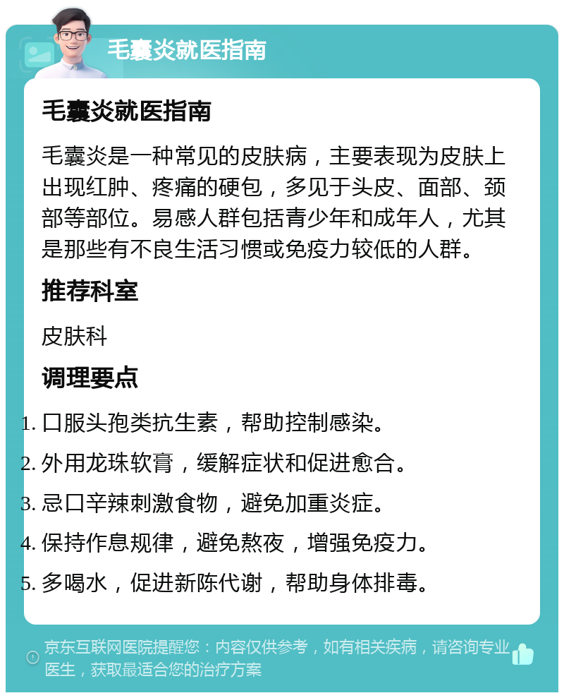 毛囊炎就医指南 毛囊炎就医指南 毛囊炎是一种常见的皮肤病，主要表现为皮肤上出现红肿、疼痛的硬包，多见于头皮、面部、颈部等部位。易感人群包括青少年和成年人，尤其是那些有不良生活习惯或免疫力较低的人群。 推荐科室 皮肤科 调理要点 口服头孢类抗生素，帮助控制感染。 外用龙珠软膏，缓解症状和促进愈合。 忌口辛辣刺激食物，避免加重炎症。 保持作息规律，避免熬夜，增强免疫力。 多喝水，促进新陈代谢，帮助身体排毒。