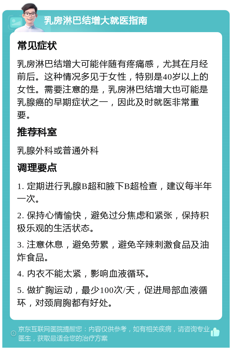 乳房淋巴结增大就医指南 常见症状 乳房淋巴结增大可能伴随有疼痛感，尤其在月经前后。这种情况多见于女性，特别是40岁以上的女性。需要注意的是，乳房淋巴结增大也可能是乳腺癌的早期症状之一，因此及时就医非常重要。 推荐科室 乳腺外科或普通外科 调理要点 1. 定期进行乳腺B超和腋下B超检查，建议每半年一次。 2. 保持心情愉快，避免过分焦虑和紧张，保持积极乐观的生活状态。 3. 注意休息，避免劳累，避免辛辣刺激食品及油炸食品。 4. 内衣不能太紧，影响血液循环。 5. 做扩胸运动，最少100次/天，促进局部血液循环，对颈肩胸都有好处。