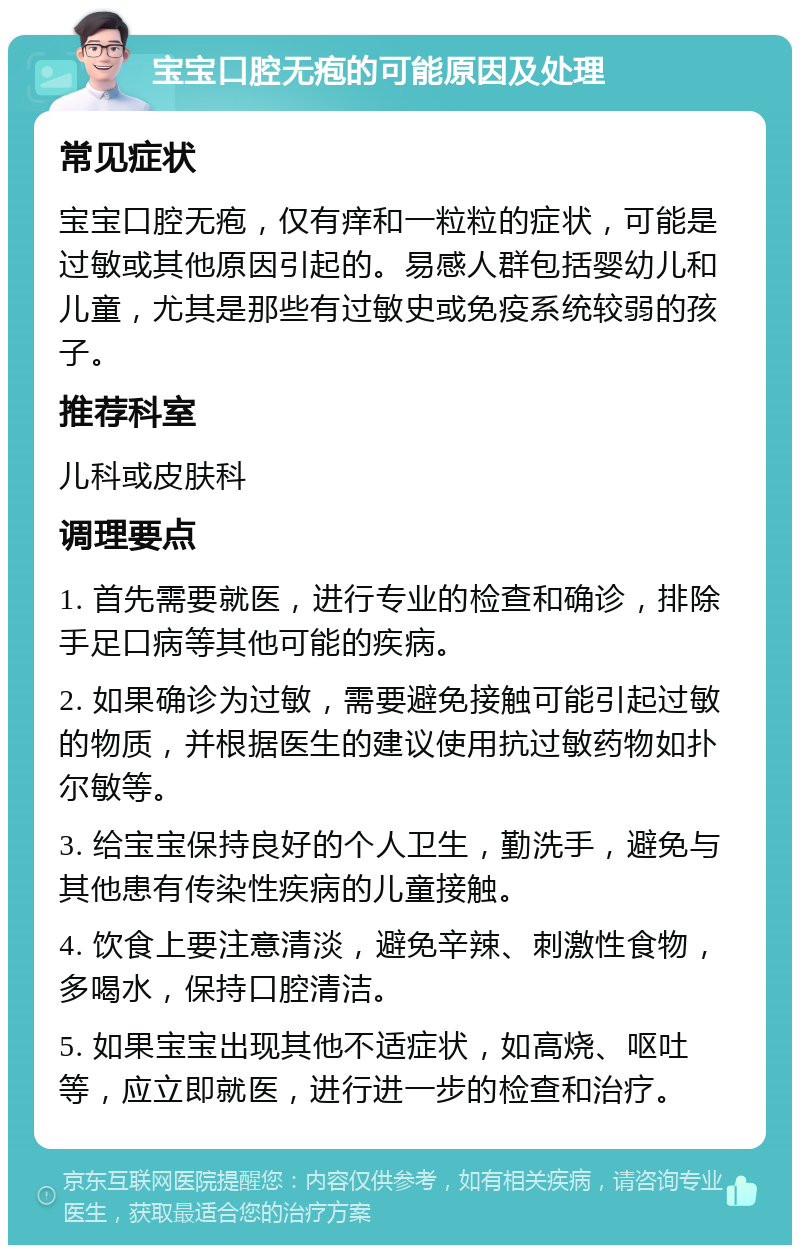 宝宝口腔无疱的可能原因及处理 常见症状 宝宝口腔无疱，仅有痒和一粒粒的症状，可能是过敏或其他原因引起的。易感人群包括婴幼儿和儿童，尤其是那些有过敏史或免疫系统较弱的孩子。 推荐科室 儿科或皮肤科 调理要点 1. 首先需要就医，进行专业的检查和确诊，排除手足口病等其他可能的疾病。 2. 如果确诊为过敏，需要避免接触可能引起过敏的物质，并根据医生的建议使用抗过敏药物如扑尔敏等。 3. 给宝宝保持良好的个人卫生，勤洗手，避免与其他患有传染性疾病的儿童接触。 4. 饮食上要注意清淡，避免辛辣、刺激性食物，多喝水，保持口腔清洁。 5. 如果宝宝出现其他不适症状，如高烧、呕吐等，应立即就医，进行进一步的检查和治疗。