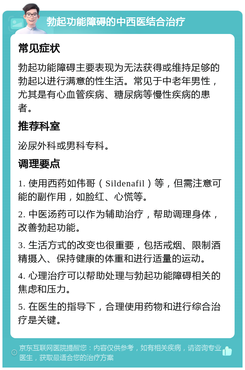 勃起功能障碍的中西医结合治疗 常见症状 勃起功能障碍主要表现为无法获得或维持足够的勃起以进行满意的性生活。常见于中老年男性，尤其是有心血管疾病、糖尿病等慢性疾病的患者。 推荐科室 泌尿外科或男科专科。 调理要点 1. 使用西药如伟哥（Sildenafil）等，但需注意可能的副作用，如脸红、心慌等。 2. 中医汤药可以作为辅助治疗，帮助调理身体，改善勃起功能。 3. 生活方式的改变也很重要，包括戒烟、限制酒精摄入、保持健康的体重和进行适量的运动。 4. 心理治疗可以帮助处理与勃起功能障碍相关的焦虑和压力。 5. 在医生的指导下，合理使用药物和进行综合治疗是关键。