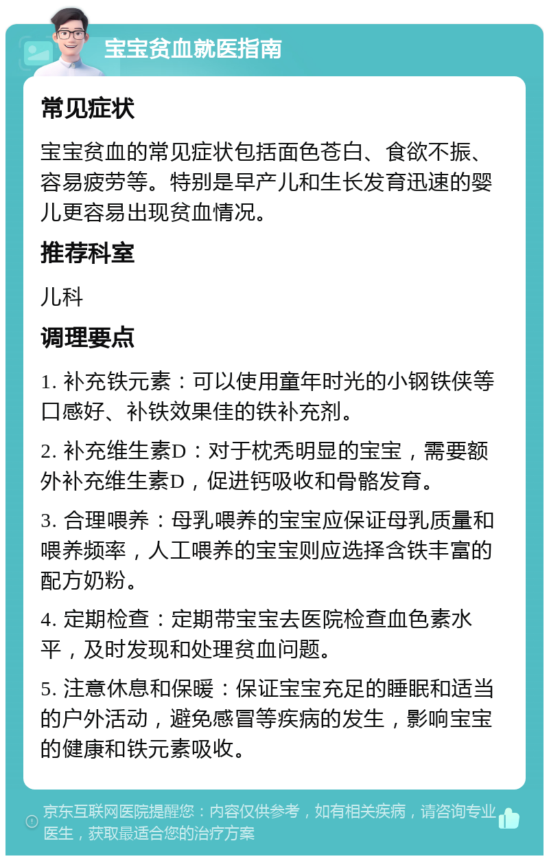 宝宝贫血就医指南 常见症状 宝宝贫血的常见症状包括面色苍白、食欲不振、容易疲劳等。特别是早产儿和生长发育迅速的婴儿更容易出现贫血情况。 推荐科室 儿科 调理要点 1. 补充铁元素：可以使用童年时光的小钢铁侠等口感好、补铁效果佳的铁补充剂。 2. 补充维生素D：对于枕秃明显的宝宝，需要额外补充维生素D，促进钙吸收和骨骼发育。 3. 合理喂养：母乳喂养的宝宝应保证母乳质量和喂养频率，人工喂养的宝宝则应选择含铁丰富的配方奶粉。 4. 定期检查：定期带宝宝去医院检查血色素水平，及时发现和处理贫血问题。 5. 注意休息和保暖：保证宝宝充足的睡眠和适当的户外活动，避免感冒等疾病的发生，影响宝宝的健康和铁元素吸收。