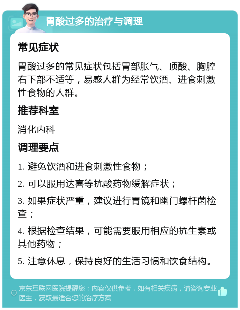 胃酸过多的治疗与调理 常见症状 胃酸过多的常见症状包括胃部胀气、顶酸、胸腔右下部不适等，易感人群为经常饮酒、进食刺激性食物的人群。 推荐科室 消化内科 调理要点 1. 避免饮酒和进食刺激性食物； 2. 可以服用达喜等抗酸药物缓解症状； 3. 如果症状严重，建议进行胃镜和幽门螺杆菌检查； 4. 根据检查结果，可能需要服用相应的抗生素或其他药物； 5. 注意休息，保持良好的生活习惯和饮食结构。