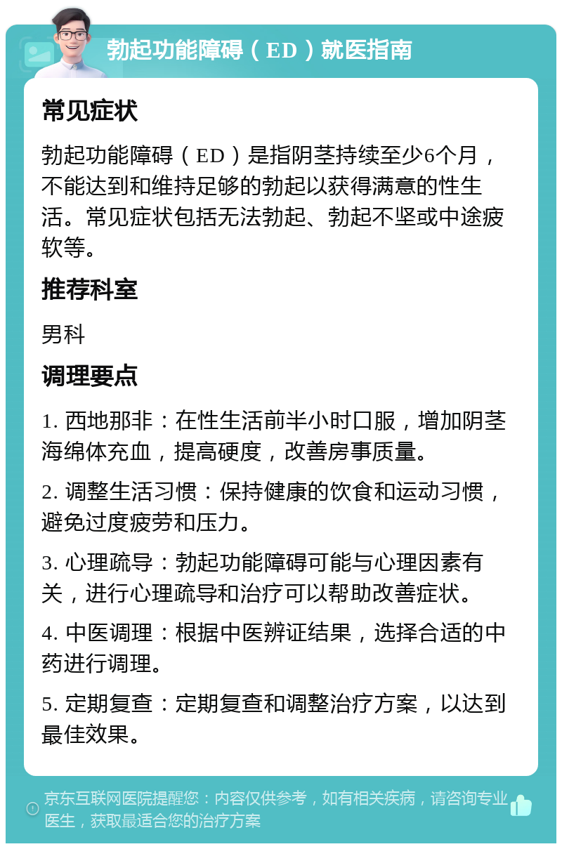 勃起功能障碍（ED）就医指南 常见症状 勃起功能障碍（ED）是指阴茎持续至少6个月，不能达到和维持足够的勃起以获得满意的性生活。常见症状包括无法勃起、勃起不坚或中途疲软等。 推荐科室 男科 调理要点 1. 西地那非：在性生活前半小时口服，增加阴茎海绵体充血，提高硬度，改善房事质量。 2. 调整生活习惯：保持健康的饮食和运动习惯，避免过度疲劳和压力。 3. 心理疏导：勃起功能障碍可能与心理因素有关，进行心理疏导和治疗可以帮助改善症状。 4. 中医调理：根据中医辨证结果，选择合适的中药进行调理。 5. 定期复查：定期复查和调整治疗方案，以达到最佳效果。