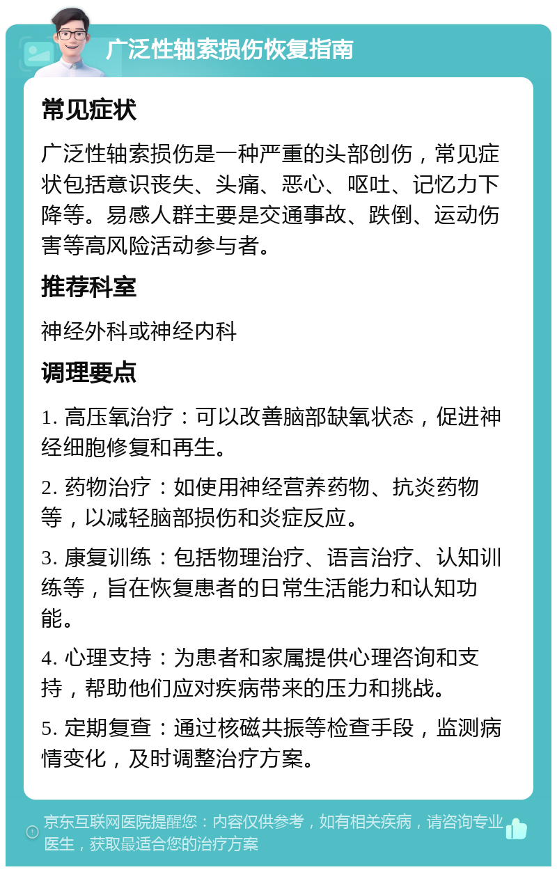 广泛性轴索损伤恢复指南 常见症状 广泛性轴索损伤是一种严重的头部创伤，常见症状包括意识丧失、头痛、恶心、呕吐、记忆力下降等。易感人群主要是交通事故、跌倒、运动伤害等高风险活动参与者。 推荐科室 神经外科或神经内科 调理要点 1. 高压氧治疗：可以改善脑部缺氧状态，促进神经细胞修复和再生。 2. 药物治疗：如使用神经营养药物、抗炎药物等，以减轻脑部损伤和炎症反应。 3. 康复训练：包括物理治疗、语言治疗、认知训练等，旨在恢复患者的日常生活能力和认知功能。 4. 心理支持：为患者和家属提供心理咨询和支持，帮助他们应对疾病带来的压力和挑战。 5. 定期复查：通过核磁共振等检查手段，监测病情变化，及时调整治疗方案。