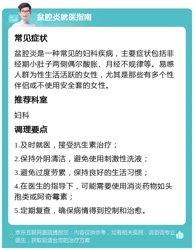 盆腔炎就医指南 常见症状 盆腔炎是一种常见的妇科疾病，主要症状包括非经期小肚子两侧偶尔酸胀、月经不规律等。易感人群为性生活活跃的女性，尤其是那些有多个性伴侣或不使用安全套的女性。 推荐科室 妇科 调理要点 1.及时就医，接受抗生素治疗； 2.保持外阴清洁，避免使用刺激性洗液； 3.避免过度劳累，保持良好的生活习惯； 4.在医生的指导下，可能需要使用消炎药物如头孢类或阿奇霉素； 5.定期复查，确保病情得到控制和治愈。