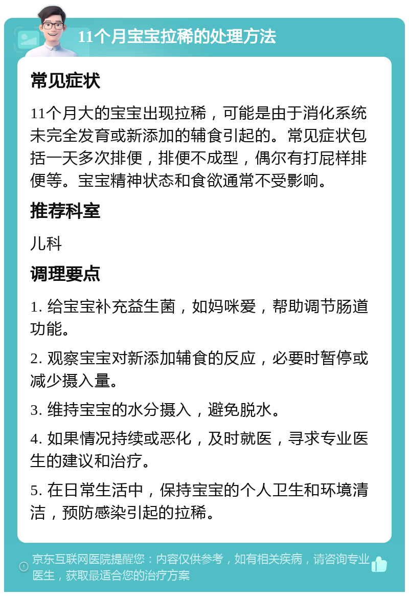 11个月宝宝拉稀的处理方法 常见症状 11个月大的宝宝出现拉稀，可能是由于消化系统未完全发育或新添加的辅食引起的。常见症状包括一天多次排便，排便不成型，偶尔有打屁样排便等。宝宝精神状态和食欲通常不受影响。 推荐科室 儿科 调理要点 1. 给宝宝补充益生菌，如妈咪爱，帮助调节肠道功能。 2. 观察宝宝对新添加辅食的反应，必要时暂停或减少摄入量。 3. 维持宝宝的水分摄入，避免脱水。 4. 如果情况持续或恶化，及时就医，寻求专业医生的建议和治疗。 5. 在日常生活中，保持宝宝的个人卫生和环境清洁，预防感染引起的拉稀。