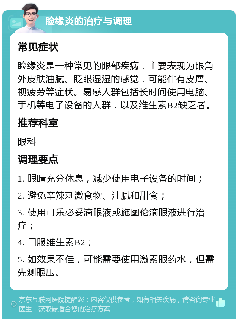 睑缘炎的治疗与调理 常见症状 睑缘炎是一种常见的眼部疾病，主要表现为眼角外皮肤油腻、眨眼湿湿的感觉，可能伴有皮屑、视疲劳等症状。易感人群包括长时间使用电脑、手机等电子设备的人群，以及维生素B2缺乏者。 推荐科室 眼科 调理要点 1. 眼睛充分休息，减少使用电子设备的时间； 2. 避免辛辣刺激食物、油腻和甜食； 3. 使用可乐必妥滴眼液或施图伦滴眼液进行治疗； 4. 口服维生素B2； 5. 如效果不佳，可能需要使用激素眼药水，但需先测眼压。