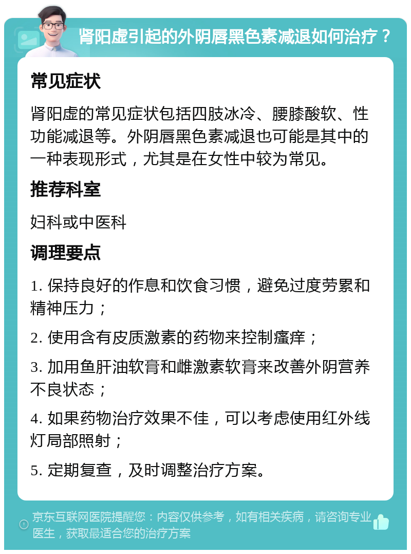 肾阳虚引起的外阴唇黑色素减退如何治疗？ 常见症状 肾阳虚的常见症状包括四肢冰冷、腰膝酸软、性功能减退等。外阴唇黑色素减退也可能是其中的一种表现形式，尤其是在女性中较为常见。 推荐科室 妇科或中医科 调理要点 1. 保持良好的作息和饮食习惯，避免过度劳累和精神压力； 2. 使用含有皮质激素的药物来控制瘙痒； 3. 加用鱼肝油软膏和雌激素软膏来改善外阴营养不良状态； 4. 如果药物治疗效果不佳，可以考虑使用红外线灯局部照射； 5. 定期复查，及时调整治疗方案。