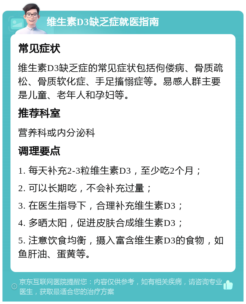 维生素D3缺乏症就医指南 常见症状 维生素D3缺乏症的常见症状包括佝偻病、骨质疏松、骨质软化症、手足搐愵症等。易感人群主要是儿童、老年人和孕妇等。 推荐科室 营养科或内分泌科 调理要点 1. 每天补充2-3粒维生素D3，至少吃2个月； 2. 可以长期吃，不会补充过量； 3. 在医生指导下，合理补充维生素D3； 4. 多晒太阳，促进皮肤合成维生素D3； 5. 注意饮食均衡，摄入富含维生素D3的食物，如鱼肝油、蛋黄等。