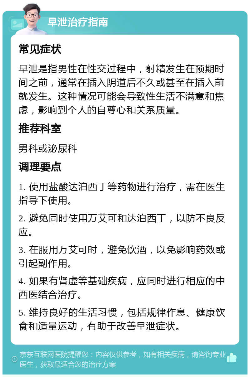 早泄治疗指南 常见症状 早泄是指男性在性交过程中，射精发生在预期时间之前，通常在插入阴道后不久或甚至在插入前就发生。这种情况可能会导致性生活不满意和焦虑，影响到个人的自尊心和关系质量。 推荐科室 男科或泌尿科 调理要点 1. 使用盐酸达泊西丁等药物进行治疗，需在医生指导下使用。 2. 避免同时使用万艾可和达泊西丁，以防不良反应。 3. 在服用万艾可时，避免饮酒，以免影响药效或引起副作用。 4. 如果有肾虚等基础疾病，应同时进行相应的中西医结合治疗。 5. 维持良好的生活习惯，包括规律作息、健康饮食和适量运动，有助于改善早泄症状。