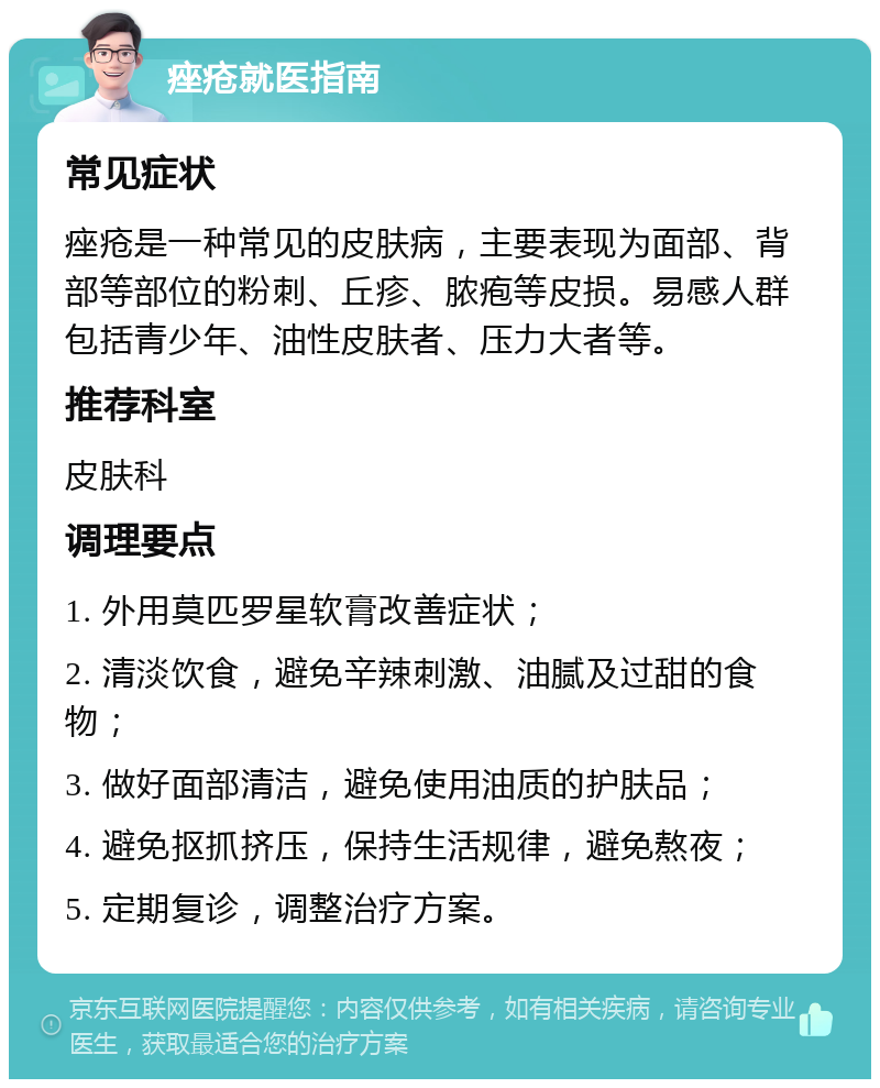 痤疮就医指南 常见症状 痤疮是一种常见的皮肤病，主要表现为面部、背部等部位的粉刺、丘疹、脓疱等皮损。易感人群包括青少年、油性皮肤者、压力大者等。 推荐科室 皮肤科 调理要点 1. 外用莫匹罗星软膏改善症状； 2. 清淡饮食，避免辛辣刺激、油腻及过甜的食物； 3. 做好面部清洁，避免使用油质的护肤品； 4. 避免抠抓挤压，保持生活规律，避免熬夜； 5. 定期复诊，调整治疗方案。