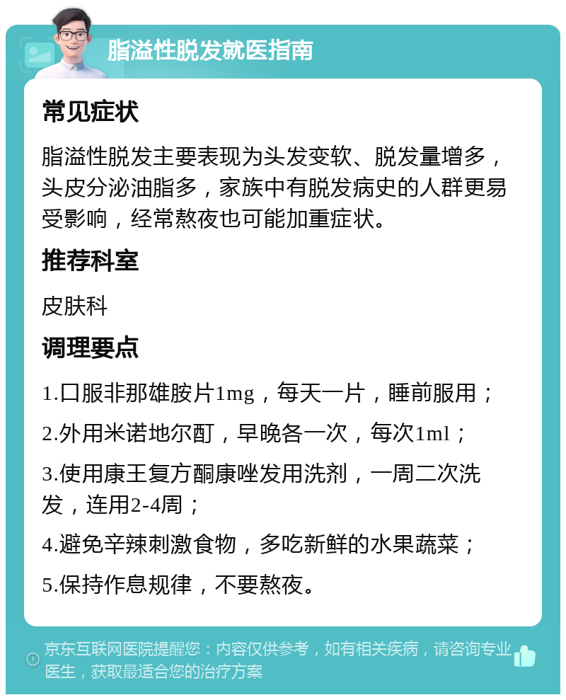 脂溢性脱发就医指南 常见症状 脂溢性脱发主要表现为头发变软、脱发量增多，头皮分泌油脂多，家族中有脱发病史的人群更易受影响，经常熬夜也可能加重症状。 推荐科室 皮肤科 调理要点 1.口服非那雄胺片1mg，每天一片，睡前服用； 2.外用米诺地尔酊，早晚各一次，每次1ml； 3.使用康王复方酮康唑发用洗剂，一周二次洗发，连用2-4周； 4.避免辛辣刺激食物，多吃新鲜的水果蔬菜； 5.保持作息规律，不要熬夜。