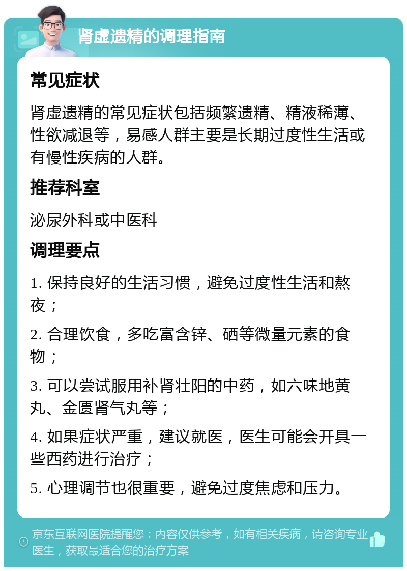 肾虚遗精的调理指南 常见症状 肾虚遗精的常见症状包括频繁遗精、精液稀薄、性欲减退等，易感人群主要是长期过度性生活或有慢性疾病的人群。 推荐科室 泌尿外科或中医科 调理要点 1. 保持良好的生活习惯，避免过度性生活和熬夜； 2. 合理饮食，多吃富含锌、硒等微量元素的食物； 3. 可以尝试服用补肾壮阳的中药，如六味地黄丸、金匮肾气丸等； 4. 如果症状严重，建议就医，医生可能会开具一些西药进行治疗； 5. 心理调节也很重要，避免过度焦虑和压力。