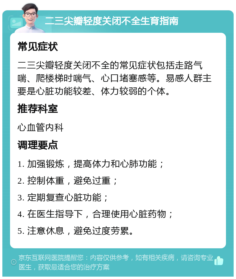 二三尖瓣轻度关闭不全生育指南 常见症状 二三尖瓣轻度关闭不全的常见症状包括走路气喘、爬楼梯时喘气、心口堵塞感等。易感人群主要是心脏功能较差、体力较弱的个体。 推荐科室 心血管内科 调理要点 1. 加强锻炼，提高体力和心肺功能； 2. 控制体重，避免过重； 3. 定期复查心脏功能； 4. 在医生指导下，合理使用心脏药物； 5. 注意休息，避免过度劳累。