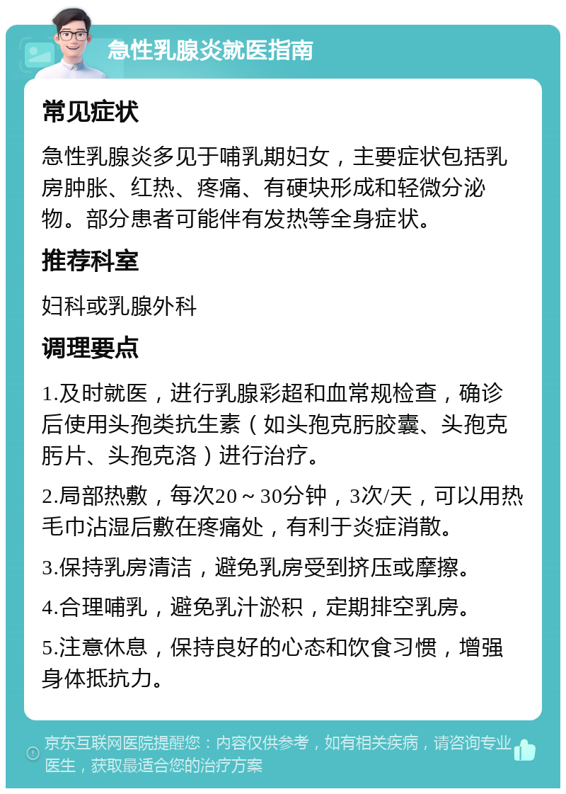 急性乳腺炎就医指南 常见症状 急性乳腺炎多见于哺乳期妇女，主要症状包括乳房肿胀、红热、疼痛、有硬块形成和轻微分泌物。部分患者可能伴有发热等全身症状。 推荐科室 妇科或乳腺外科 调理要点 1.及时就医，进行乳腺彩超和血常规检查，确诊后使用头孢类抗生素（如头孢克肟胶囊、头孢克肟片、头孢克洛）进行治疗。 2.局部热敷，每次20～30分钟，3次/天，可以用热毛巾沾湿后敷在疼痛处，有利于炎症消散。 3.保持乳房清洁，避免乳房受到挤压或摩擦。 4.合理哺乳，避免乳汁淤积，定期排空乳房。 5.注意休息，保持良好的心态和饮食习惯，增强身体抵抗力。