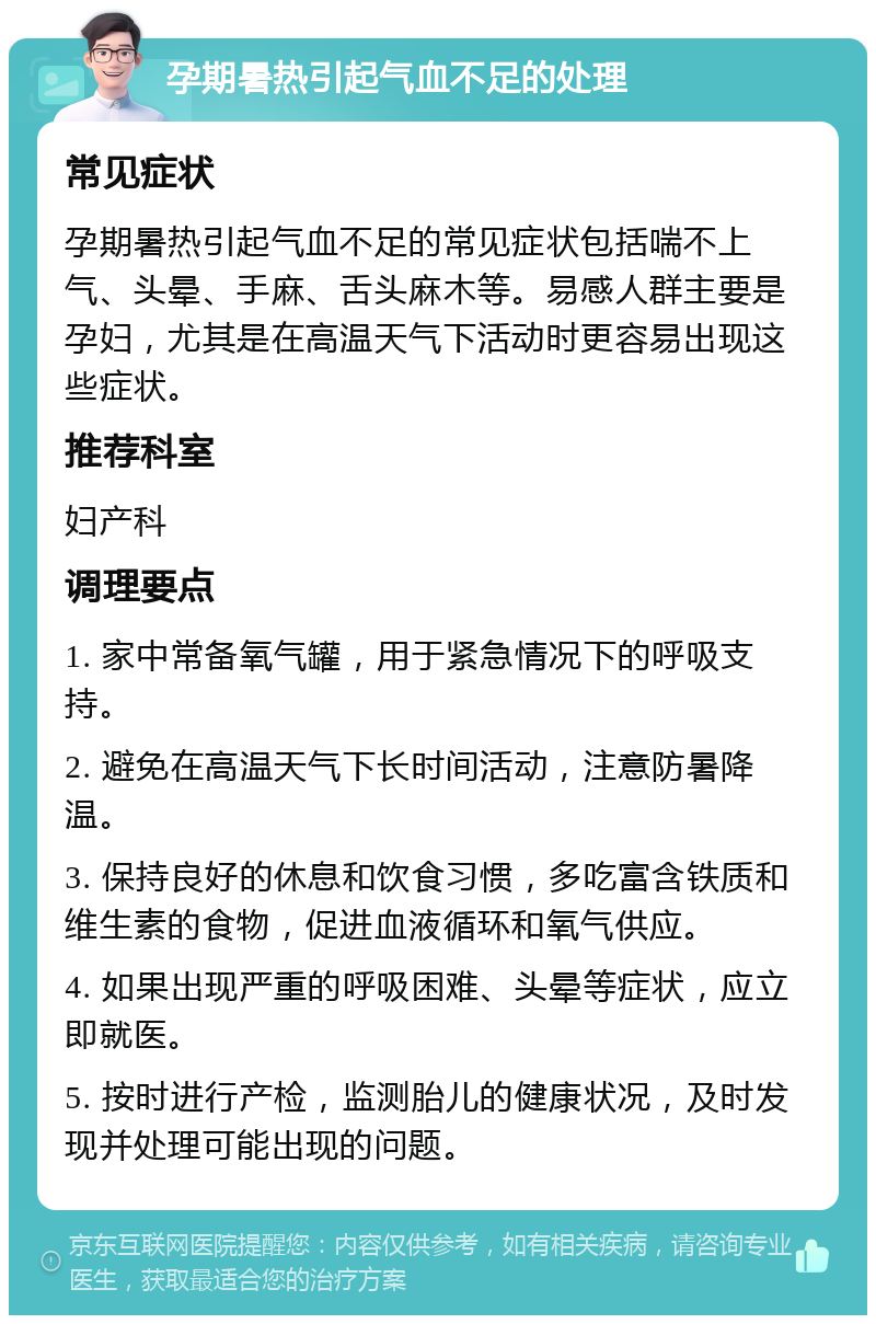 孕期暑热引起气血不足的处理 常见症状 孕期暑热引起气血不足的常见症状包括喘不上气、头晕、手麻、舌头麻木等。易感人群主要是孕妇，尤其是在高温天气下活动时更容易出现这些症状。 推荐科室 妇产科 调理要点 1. 家中常备氧气罐，用于紧急情况下的呼吸支持。 2. 避免在高温天气下长时间活动，注意防暑降温。 3. 保持良好的休息和饮食习惯，多吃富含铁质和维生素的食物，促进血液循环和氧气供应。 4. 如果出现严重的呼吸困难、头晕等症状，应立即就医。 5. 按时进行产检，监测胎儿的健康状况，及时发现并处理可能出现的问题。