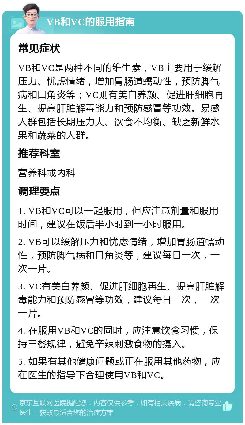 VB和VC的服用指南 常见症状 VB和VC是两种不同的维生素，VB主要用于缓解压力、忧虑情绪，增加胃肠道蠕动性，预防脚气病和口角炎等；VC则有美白养颜、促进肝细胞再生、提高肝脏解毒能力和预防感冒等功效。易感人群包括长期压力大、饮食不均衡、缺乏新鲜水果和蔬菜的人群。 推荐科室 营养科或内科 调理要点 1. VB和VC可以一起服用，但应注意剂量和服用时间，建议在饭后半小时到一小时服用。 2. VB可以缓解压力和忧虑情绪，增加胃肠道蠕动性，预防脚气病和口角炎等，建议每日一次，一次一片。 3. VC有美白养颜、促进肝细胞再生、提高肝脏解毒能力和预防感冒等功效，建议每日一次，一次一片。 4. 在服用VB和VC的同时，应注意饮食习惯，保持三餐规律，避免辛辣刺激食物的摄入。 5. 如果有其他健康问题或正在服用其他药物，应在医生的指导下合理使用VB和VC。