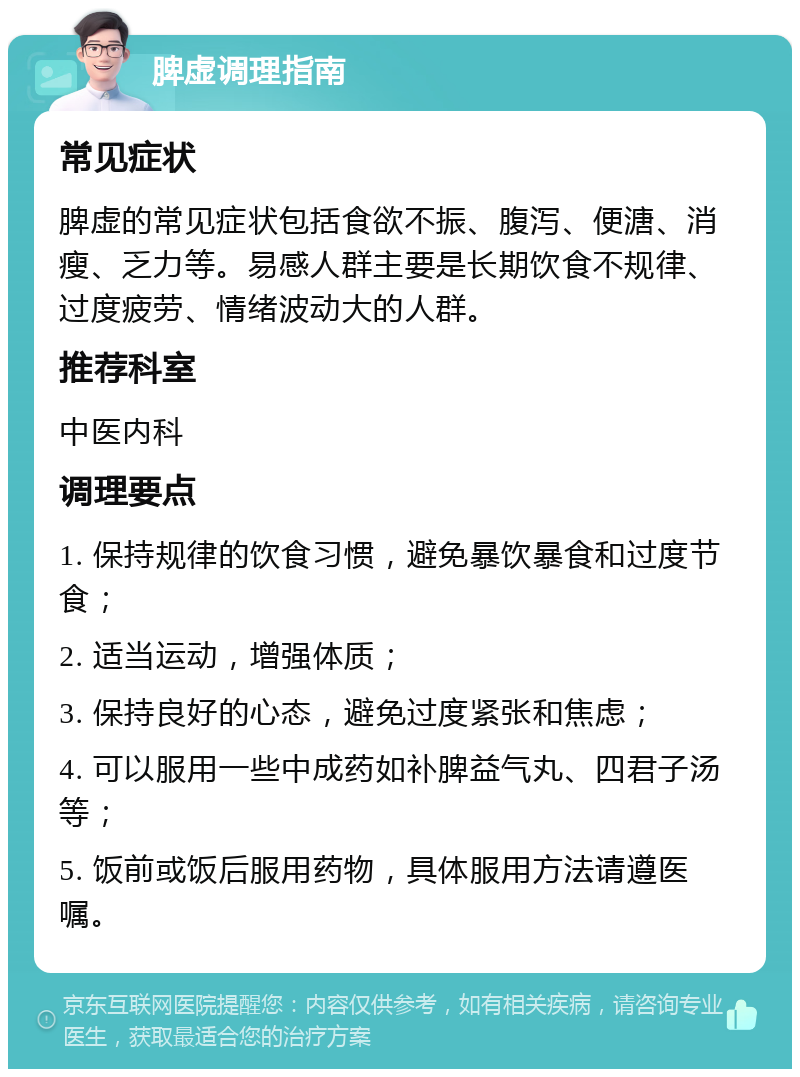 脾虚调理指南 常见症状 脾虚的常见症状包括食欲不振、腹泻、便溏、消瘦、乏力等。易感人群主要是长期饮食不规律、过度疲劳、情绪波动大的人群。 推荐科室 中医内科 调理要点 1. 保持规律的饮食习惯，避免暴饮暴食和过度节食； 2. 适当运动，增强体质； 3. 保持良好的心态，避免过度紧张和焦虑； 4. 可以服用一些中成药如补脾益气丸、四君子汤等； 5. 饭前或饭后服用药物，具体服用方法请遵医嘱。