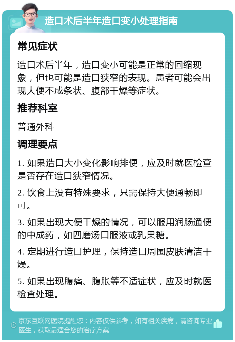 造口术后半年造口变小处理指南 常见症状 造口术后半年，造口变小可能是正常的回缩现象，但也可能是造口狭窄的表现。患者可能会出现大便不成条状、腹部干燥等症状。 推荐科室 普通外科 调理要点 1. 如果造口大小变化影响排便，应及时就医检查是否存在造口狭窄情况。 2. 饮食上没有特殊要求，只需保持大便通畅即可。 3. 如果出现大便干燥的情况，可以服用润肠通便的中成药，如四磨汤口服液或乳果糖。 4. 定期进行造口护理，保持造口周围皮肤清洁干燥。 5. 如果出现腹痛、腹胀等不适症状，应及时就医检查处理。