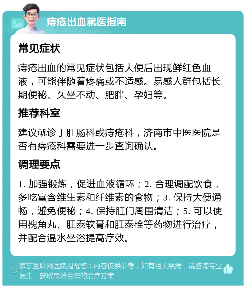 痔疮出血就医指南 常见症状 痔疮出血的常见症状包括大便后出现鲜红色血液，可能伴随着疼痛或不适感。易感人群包括长期便秘、久坐不动、肥胖、孕妇等。 推荐科室 建议就诊于肛肠科或痔疮科，济南市中医医院是否有痔疮科需要进一步查询确认。 调理要点 1. 加强锻炼，促进血液循环；2. 合理调配饮食，多吃富含维生素和纤维素的食物；3. 保持大便通畅，避免便秘；4. 保持肛门周围清洁；5. 可以使用槐角丸、肛泰软膏和肛泰栓等药物进行治疗，并配合温水坐浴提高疗效。