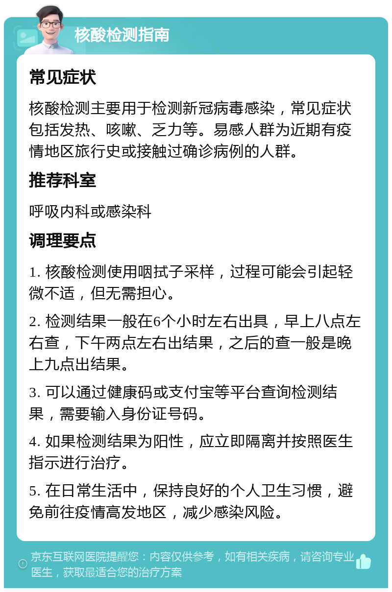 核酸检测指南 常见症状 核酸检测主要用于检测新冠病毒感染，常见症状包括发热、咳嗽、乏力等。易感人群为近期有疫情地区旅行史或接触过确诊病例的人群。 推荐科室 呼吸内科或感染科 调理要点 1. 核酸检测使用咽拭子采样，过程可能会引起轻微不适，但无需担心。 2. 检测结果一般在6个小时左右出具，早上八点左右查，下午两点左右出结果，之后的查一般是晚上九点出结果。 3. 可以通过健康码或支付宝等平台查询检测结果，需要输入身份证号码。 4. 如果检测结果为阳性，应立即隔离并按照医生指示进行治疗。 5. 在日常生活中，保持良好的个人卫生习惯，避免前往疫情高发地区，减少感染风险。