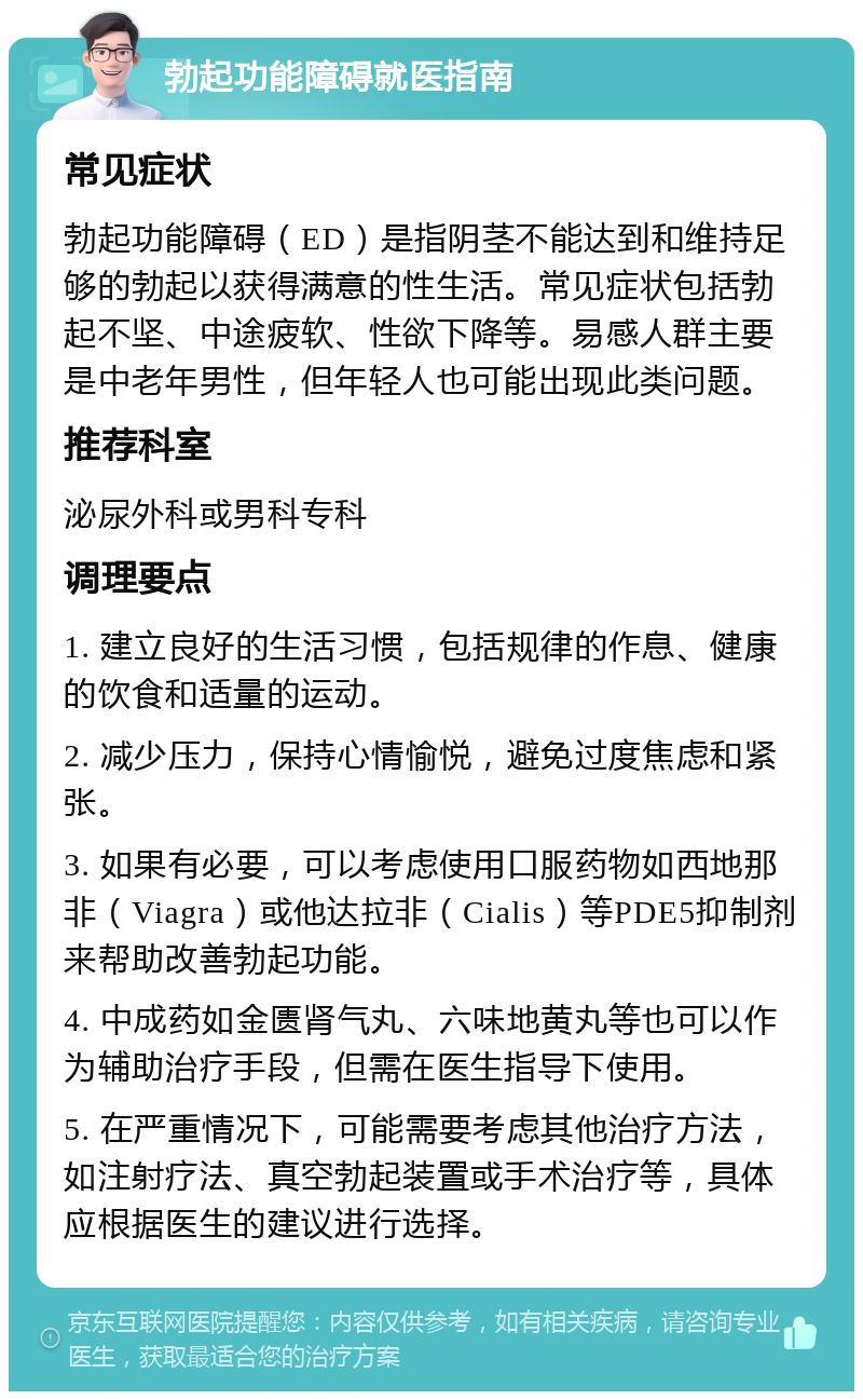 勃起功能障碍就医指南 常见症状 勃起功能障碍（ED）是指阴茎不能达到和维持足够的勃起以获得满意的性生活。常见症状包括勃起不坚、中途疲软、性欲下降等。易感人群主要是中老年男性，但年轻人也可能出现此类问题。 推荐科室 泌尿外科或男科专科 调理要点 1. 建立良好的生活习惯，包括规律的作息、健康的饮食和适量的运动。 2. 减少压力，保持心情愉悦，避免过度焦虑和紧张。 3. 如果有必要，可以考虑使用口服药物如西地那非（Viagra）或他达拉非（Cialis）等PDE5抑制剂来帮助改善勃起功能。 4. 中成药如金匮肾气丸、六味地黄丸等也可以作为辅助治疗手段，但需在医生指导下使用。 5. 在严重情况下，可能需要考虑其他治疗方法，如注射疗法、真空勃起装置或手术治疗等，具体应根据医生的建议进行选择。