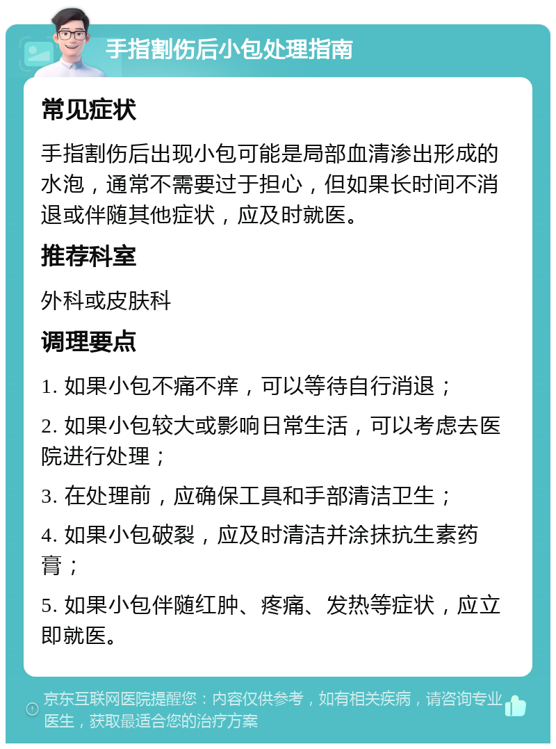 手指割伤后小包处理指南 常见症状 手指割伤后出现小包可能是局部血清渗出形成的水泡，通常不需要过于担心，但如果长时间不消退或伴随其他症状，应及时就医。 推荐科室 外科或皮肤科 调理要点 1. 如果小包不痛不痒，可以等待自行消退； 2. 如果小包较大或影响日常生活，可以考虑去医院进行处理； 3. 在处理前，应确保工具和手部清洁卫生； 4. 如果小包破裂，应及时清洁并涂抹抗生素药膏； 5. 如果小包伴随红肿、疼痛、发热等症状，应立即就医。