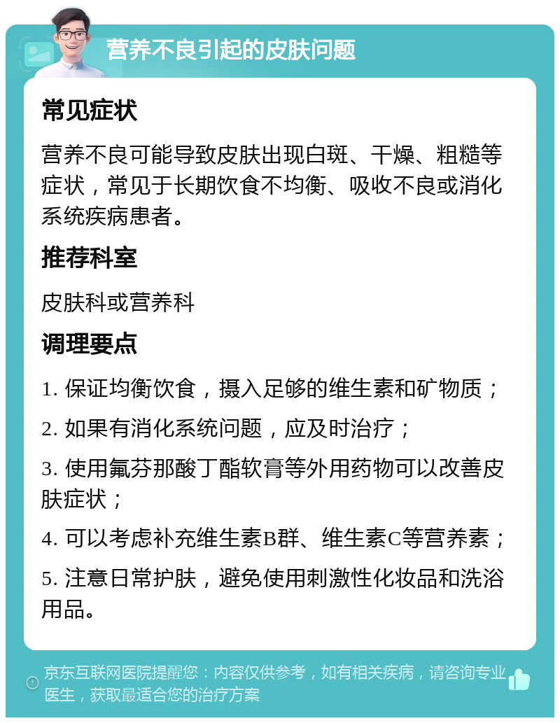 营养不良引起的皮肤问题 常见症状 营养不良可能导致皮肤出现白斑、干燥、粗糙等症状，常见于长期饮食不均衡、吸收不良或消化系统疾病患者。 推荐科室 皮肤科或营养科 调理要点 1. 保证均衡饮食，摄入足够的维生素和矿物质； 2. 如果有消化系统问题，应及时治疗； 3. 使用氟芬那酸丁酯软膏等外用药物可以改善皮肤症状； 4. 可以考虑补充维生素B群、维生素C等营养素； 5. 注意日常护肤，避免使用刺激性化妆品和洗浴用品。