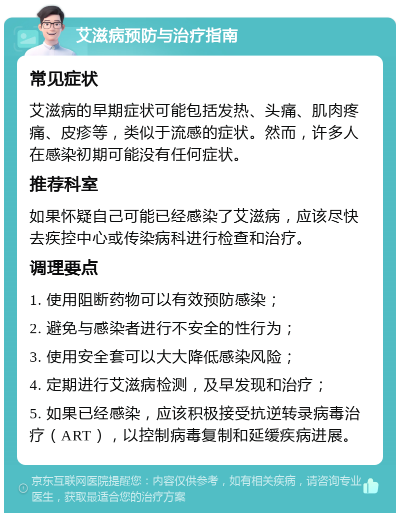 艾滋病预防与治疗指南 常见症状 艾滋病的早期症状可能包括发热、头痛、肌肉疼痛、皮疹等，类似于流感的症状。然而，许多人在感染初期可能没有任何症状。 推荐科室 如果怀疑自己可能已经感染了艾滋病，应该尽快去疾控中心或传染病科进行检查和治疗。 调理要点 1. 使用阻断药物可以有效预防感染； 2. 避免与感染者进行不安全的性行为； 3. 使用安全套可以大大降低感染风险； 4. 定期进行艾滋病检测，及早发现和治疗； 5. 如果已经感染，应该积极接受抗逆转录病毒治疗（ART），以控制病毒复制和延缓疾病进展。