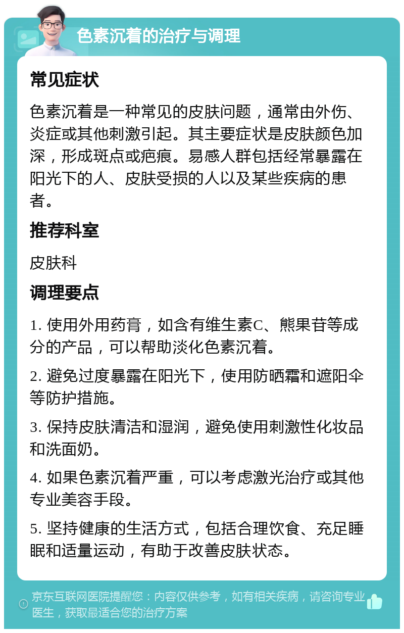 色素沉着的治疗与调理 常见症状 色素沉着是一种常见的皮肤问题，通常由外伤、炎症或其他刺激引起。其主要症状是皮肤颜色加深，形成斑点或疤痕。易感人群包括经常暴露在阳光下的人、皮肤受损的人以及某些疾病的患者。 推荐科室 皮肤科 调理要点 1. 使用外用药膏，如含有维生素C、熊果苷等成分的产品，可以帮助淡化色素沉着。 2. 避免过度暴露在阳光下，使用防晒霜和遮阳伞等防护措施。 3. 保持皮肤清洁和湿润，避免使用刺激性化妆品和洗面奶。 4. 如果色素沉着严重，可以考虑激光治疗或其他专业美容手段。 5. 坚持健康的生活方式，包括合理饮食、充足睡眠和适量运动，有助于改善皮肤状态。