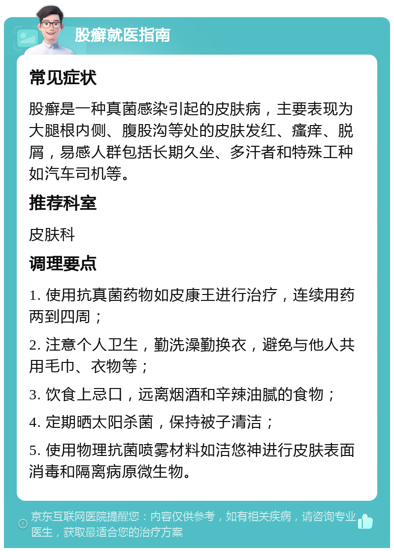 股癣就医指南 常见症状 股癣是一种真菌感染引起的皮肤病，主要表现为大腿根内侧、腹股沟等处的皮肤发红、瘙痒、脱屑，易感人群包括长期久坐、多汗者和特殊工种如汽车司机等。 推荐科室 皮肤科 调理要点 1. 使用抗真菌药物如皮康王进行治疗，连续用药两到四周； 2. 注意个人卫生，勤洗澡勤换衣，避免与他人共用毛巾、衣物等； 3. 饮食上忌口，远离烟酒和辛辣油腻的食物； 4. 定期晒太阳杀菌，保持被子清洁； 5. 使用物理抗菌喷雾材料如洁悠神进行皮肤表面消毒和隔离病原微生物。