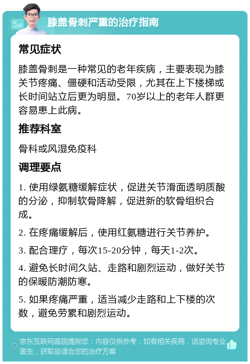 膝盖骨刺严重的治疗指南 常见症状 膝盖骨刺是一种常见的老年疾病，主要表现为膝关节疼痛、僵硬和活动受限，尤其在上下楼梯或长时间站立后更为明显。70岁以上的老年人群更容易患上此病。 推荐科室 骨科或风湿免疫科 调理要点 1. 使用绿氨糖缓解症状，促进关节滑面透明质酸的分泌，抑制软骨降解，促进新的软骨组织合成。 2. 在疼痛缓解后，使用红氨糖进行关节养护。 3. 配合理疗，每次15-20分钟，每天1-2次。 4. 避免长时间久站、走路和剧烈运动，做好关节的保暖防潮防寒。 5. 如果疼痛严重，适当减少走路和上下楼的次数，避免劳累和剧烈运动。