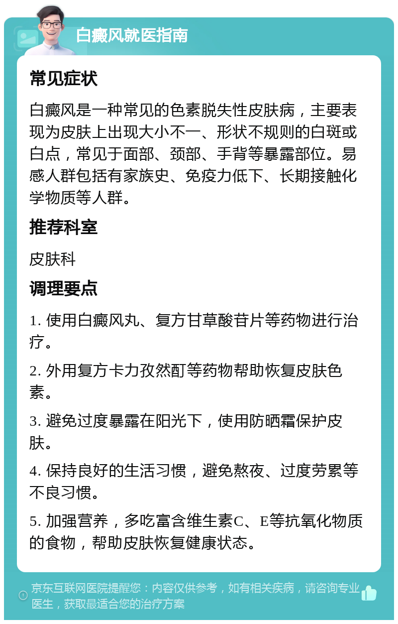 白癜风就医指南 常见症状 白癜风是一种常见的色素脱失性皮肤病，主要表现为皮肤上出现大小不一、形状不规则的白斑或白点，常见于面部、颈部、手背等暴露部位。易感人群包括有家族史、免疫力低下、长期接触化学物质等人群。 推荐科室 皮肤科 调理要点 1. 使用白癜风丸、复方甘草酸苷片等药物进行治疗。 2. 外用复方卡力孜然酊等药物帮助恢复皮肤色素。 3. 避免过度暴露在阳光下，使用防晒霜保护皮肤。 4. 保持良好的生活习惯，避免熬夜、过度劳累等不良习惯。 5. 加强营养，多吃富含维生素C、E等抗氧化物质的食物，帮助皮肤恢复健康状态。