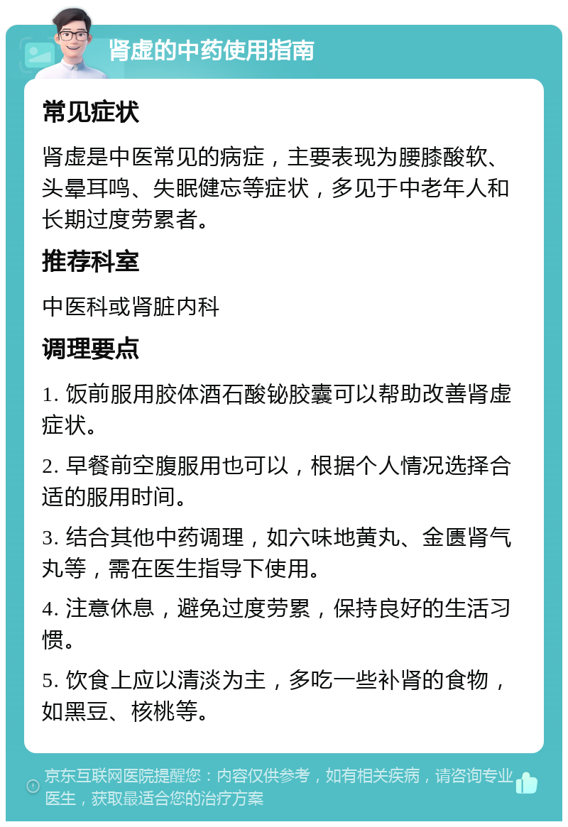 肾虚的中药使用指南 常见症状 肾虚是中医常见的病症，主要表现为腰膝酸软、头晕耳鸣、失眠健忘等症状，多见于中老年人和长期过度劳累者。 推荐科室 中医科或肾脏内科 调理要点 1. 饭前服用胶体酒石酸铋胶囊可以帮助改善肾虚症状。 2. 早餐前空腹服用也可以，根据个人情况选择合适的服用时间。 3. 结合其他中药调理，如六味地黄丸、金匮肾气丸等，需在医生指导下使用。 4. 注意休息，避免过度劳累，保持良好的生活习惯。 5. 饮食上应以清淡为主，多吃一些补肾的食物，如黑豆、核桃等。