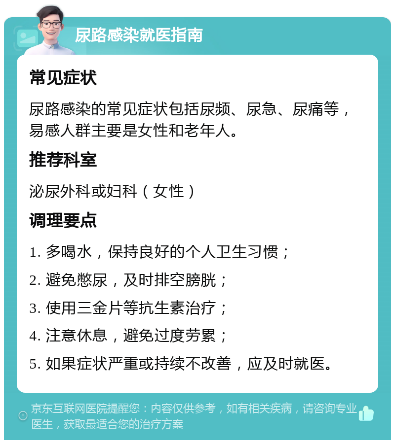 尿路感染就医指南 常见症状 尿路感染的常见症状包括尿频、尿急、尿痛等，易感人群主要是女性和老年人。 推荐科室 泌尿外科或妇科（女性） 调理要点 1. 多喝水，保持良好的个人卫生习惯； 2. 避免憋尿，及时排空膀胱； 3. 使用三金片等抗生素治疗； 4. 注意休息，避免过度劳累； 5. 如果症状严重或持续不改善，应及时就医。