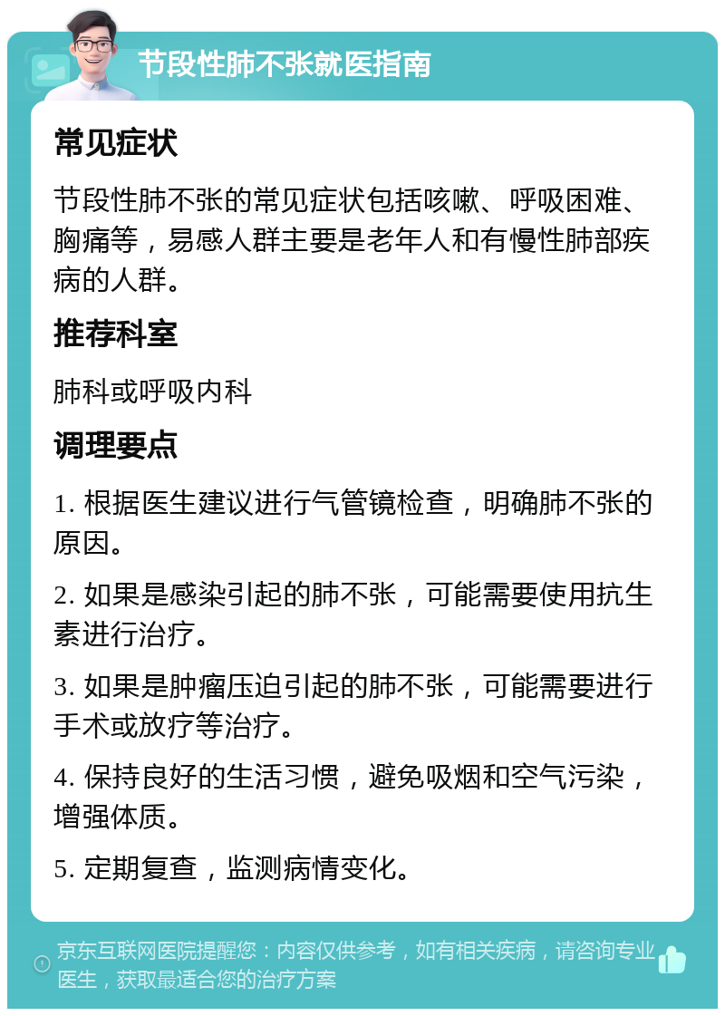 节段性肺不张就医指南 常见症状 节段性肺不张的常见症状包括咳嗽、呼吸困难、胸痛等，易感人群主要是老年人和有慢性肺部疾病的人群。 推荐科室 肺科或呼吸内科 调理要点 1. 根据医生建议进行气管镜检查，明确肺不张的原因。 2. 如果是感染引起的肺不张，可能需要使用抗生素进行治疗。 3. 如果是肿瘤压迫引起的肺不张，可能需要进行手术或放疗等治疗。 4. 保持良好的生活习惯，避免吸烟和空气污染，增强体质。 5. 定期复查，监测病情变化。