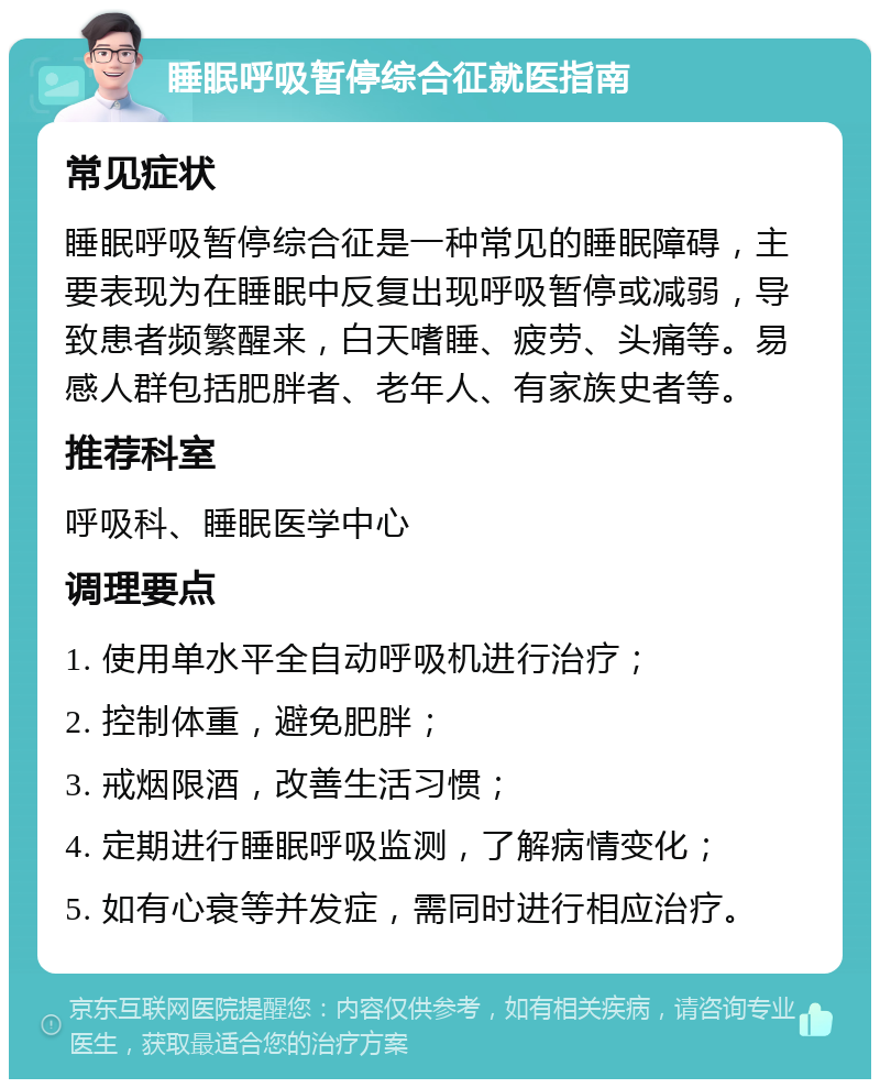 睡眠呼吸暂停综合征就医指南 常见症状 睡眠呼吸暂停综合征是一种常见的睡眠障碍，主要表现为在睡眠中反复出现呼吸暂停或减弱，导致患者频繁醒来，白天嗜睡、疲劳、头痛等。易感人群包括肥胖者、老年人、有家族史者等。 推荐科室 呼吸科、睡眠医学中心 调理要点 1. 使用单水平全自动呼吸机进行治疗； 2. 控制体重，避免肥胖； 3. 戒烟限酒，改善生活习惯； 4. 定期进行睡眠呼吸监测，了解病情变化； 5. 如有心衰等并发症，需同时进行相应治疗。