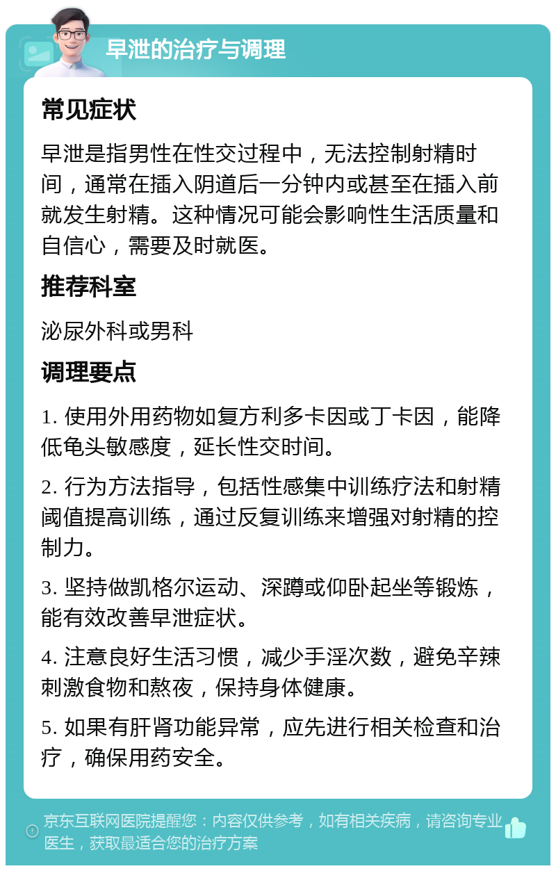 早泄的治疗与调理 常见症状 早泄是指男性在性交过程中，无法控制射精时间，通常在插入阴道后一分钟内或甚至在插入前就发生射精。这种情况可能会影响性生活质量和自信心，需要及时就医。 推荐科室 泌尿外科或男科 调理要点 1. 使用外用药物如复方利多卡因或丁卡因，能降低龟头敏感度，延长性交时间。 2. 行为方法指导，包括性感集中训练疗法和射精阈值提高训练，通过反复训练来增强对射精的控制力。 3. 坚持做凯格尔运动、深蹲或仰卧起坐等锻炼，能有效改善早泄症状。 4. 注意良好生活习惯，减少手淫次数，避免辛辣刺激食物和熬夜，保持身体健康。 5. 如果有肝肾功能异常，应先进行相关检查和治疗，确保用药安全。