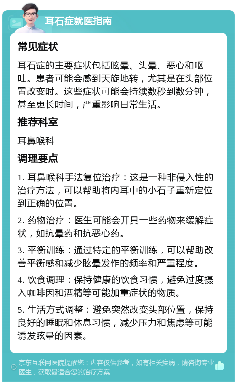 耳石症就医指南 常见症状 耳石症的主要症状包括眩晕、头晕、恶心和呕吐。患者可能会感到天旋地转，尤其是在头部位置改变时。这些症状可能会持续数秒到数分钟，甚至更长时间，严重影响日常生活。 推荐科室 耳鼻喉科 调理要点 1. 耳鼻喉科手法复位治疗：这是一种非侵入性的治疗方法，可以帮助将内耳中的小石子重新定位到正确的位置。 2. 药物治疗：医生可能会开具一些药物来缓解症状，如抗晕药和抗恶心药。 3. 平衡训练：通过特定的平衡训练，可以帮助改善平衡感和减少眩晕发作的频率和严重程度。 4. 饮食调理：保持健康的饮食习惯，避免过度摄入咖啡因和酒精等可能加重症状的物质。 5. 生活方式调整：避免突然改变头部位置，保持良好的睡眠和休息习惯，减少压力和焦虑等可能诱发眩晕的因素。