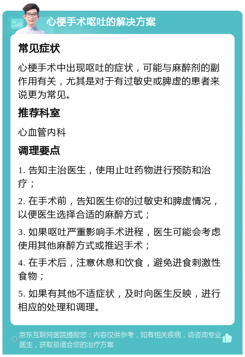 心梗手术呕吐的解决方案 常见症状 心梗手术中出现呕吐的症状，可能与麻醉剂的副作用有关，尤其是对于有过敏史或脾虚的患者来说更为常见。 推荐科室 心血管内科 调理要点 1. 告知主治医生，使用止吐药物进行预防和治疗； 2. 在手术前，告知医生你的过敏史和脾虚情况，以便医生选择合适的麻醉方式； 3. 如果呕吐严重影响手术进程，医生可能会考虑使用其他麻醉方式或推迟手术； 4. 在手术后，注意休息和饮食，避免进食刺激性食物； 5. 如果有其他不适症状，及时向医生反映，进行相应的处理和调理。