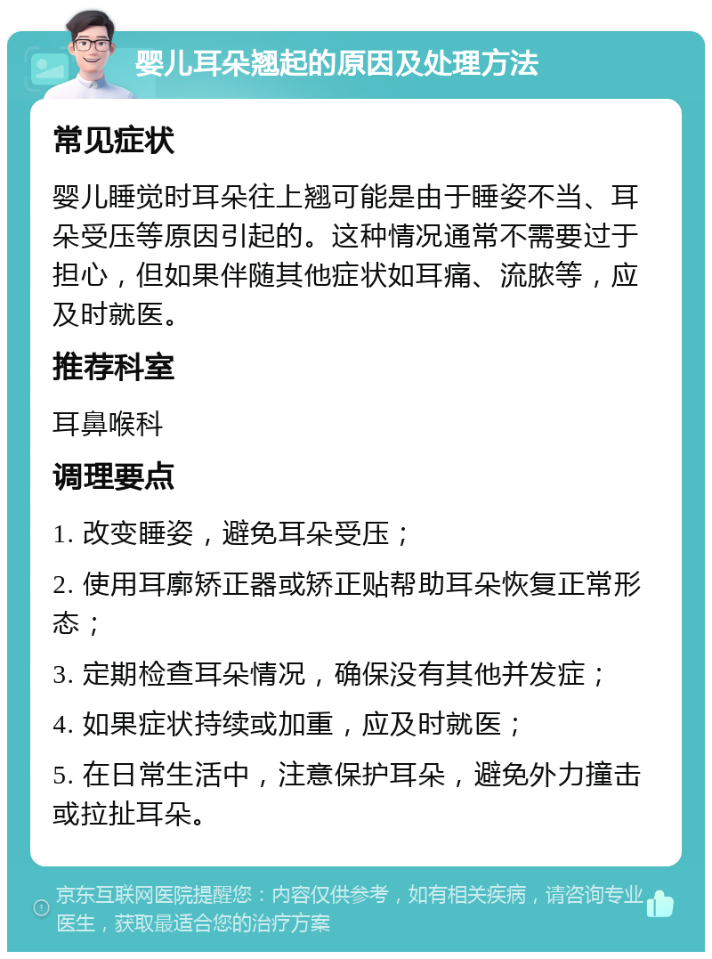 婴儿耳朵翘起的原因及处理方法 常见症状 婴儿睡觉时耳朵往上翘可能是由于睡姿不当、耳朵受压等原因引起的。这种情况通常不需要过于担心，但如果伴随其他症状如耳痛、流脓等，应及时就医。 推荐科室 耳鼻喉科 调理要点 1. 改变睡姿，避免耳朵受压； 2. 使用耳廓矫正器或矫正贴帮助耳朵恢复正常形态； 3. 定期检查耳朵情况，确保没有其他并发症； 4. 如果症状持续或加重，应及时就医； 5. 在日常生活中，注意保护耳朵，避免外力撞击或拉扯耳朵。